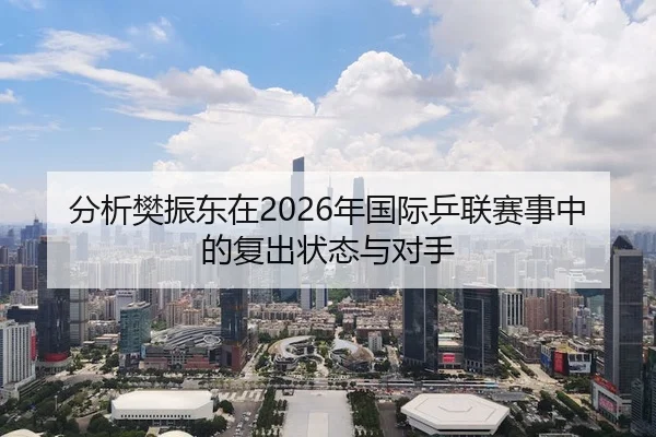 分析樊振东在2026年国际乒联赛事中的复出状态与对手