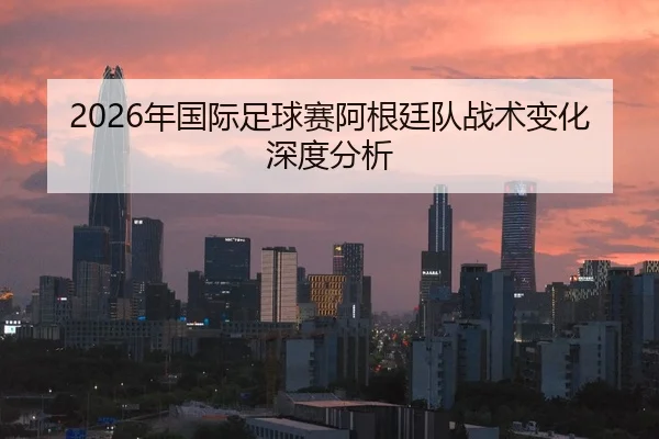 2026年国际足球赛阿根廷队战术变化深度分析