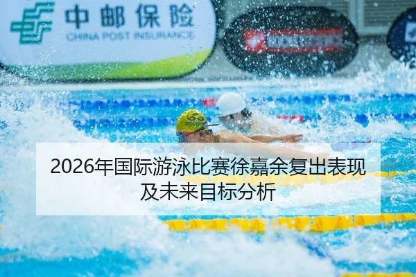2026年国际游泳比赛徐嘉余复出表现及未来目标分析