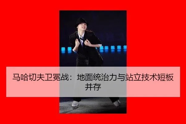 马哈切夫卫冕战：地面统治力与站立技术短板并存