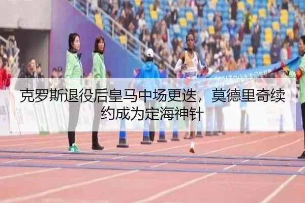 克罗斯退役后皇马中场更迭，莫德里奇续约成为定海神针