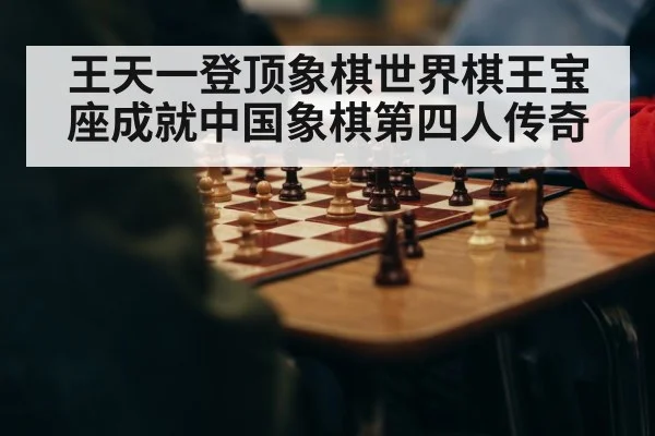 王天一登顶象棋世界棋王宝座成就中国象棋第四人传奇